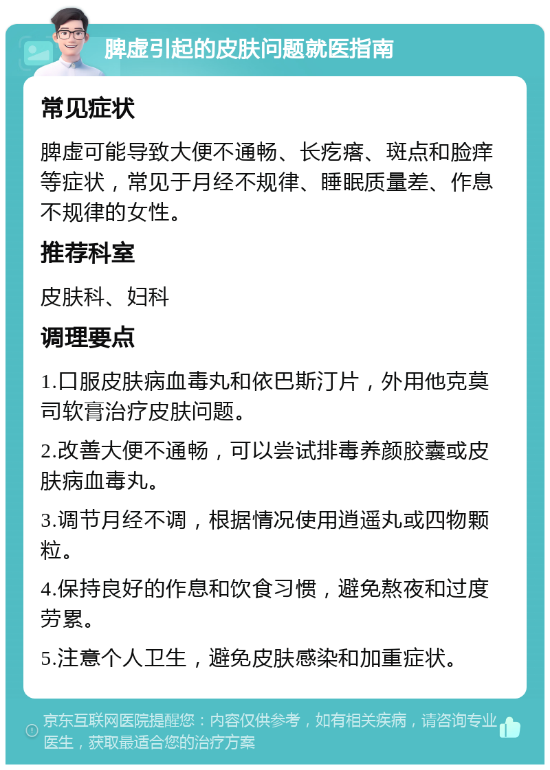 脾虚引起的皮肤问题就医指南 常见症状 脾虚可能导致大便不通畅、长疙瘩、斑点和脸痒等症状，常见于月经不规律、睡眠质量差、作息不规律的女性。 推荐科室 皮肤科、妇科 调理要点 1.口服皮肤病血毒丸和依巴斯汀片，外用他克莫司软膏治疗皮肤问题。 2.改善大便不通畅，可以尝试排毒养颜胶囊或皮肤病血毒丸。 3.调节月经不调，根据情况使用逍遥丸或四物颗粒。 4.保持良好的作息和饮食习惯，避免熬夜和过度劳累。 5.注意个人卫生，避免皮肤感染和加重症状。