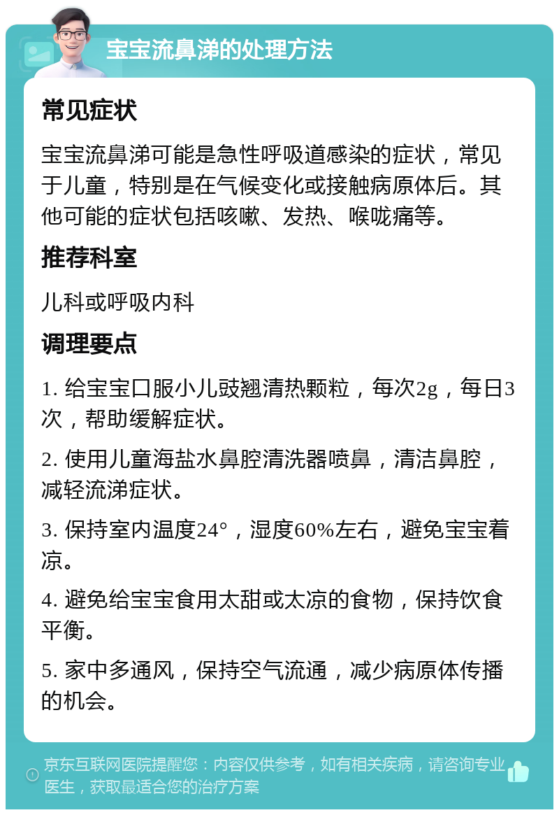 宝宝流鼻涕的处理方法 常见症状 宝宝流鼻涕可能是急性呼吸道感染的症状，常见于儿童，特别是在气候变化或接触病原体后。其他可能的症状包括咳嗽、发热、喉咙痛等。 推荐科室 儿科或呼吸内科 调理要点 1. 给宝宝口服小儿豉翘清热颗粒，每次2g，每日3次，帮助缓解症状。 2. 使用儿童海盐水鼻腔清洗器喷鼻，清洁鼻腔，减轻流涕症状。 3. 保持室内温度24°，湿度60%左右，避免宝宝着凉。 4. 避免给宝宝食用太甜或太凉的食物，保持饮食平衡。 5. 家中多通风，保持空气流通，减少病原体传播的机会。