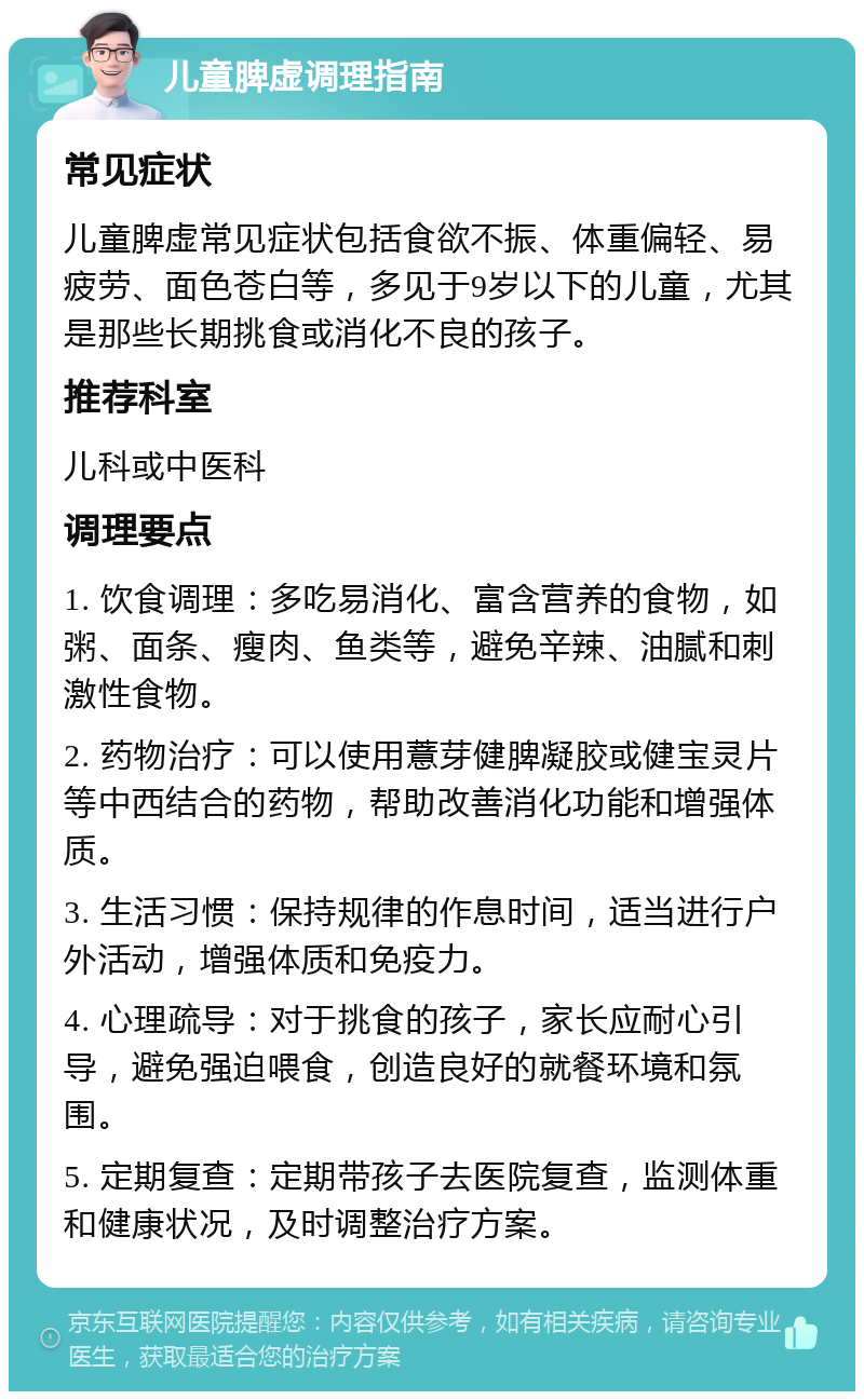 儿童脾虚调理指南 常见症状 儿童脾虚常见症状包括食欲不振、体重偏轻、易疲劳、面色苍白等，多见于9岁以下的儿童，尤其是那些长期挑食或消化不良的孩子。 推荐科室 儿科或中医科 调理要点 1. 饮食调理：多吃易消化、富含营养的食物，如粥、面条、瘦肉、鱼类等，避免辛辣、油腻和刺激性食物。 2. 药物治疗：可以使用薏芽健脾凝胶或健宝灵片等中西结合的药物，帮助改善消化功能和增强体质。 3. 生活习惯：保持规律的作息时间，适当进行户外活动，增强体质和免疫力。 4. 心理疏导：对于挑食的孩子，家长应耐心引导，避免强迫喂食，创造良好的就餐环境和氛围。 5. 定期复查：定期带孩子去医院复查，监测体重和健康状况，及时调整治疗方案。