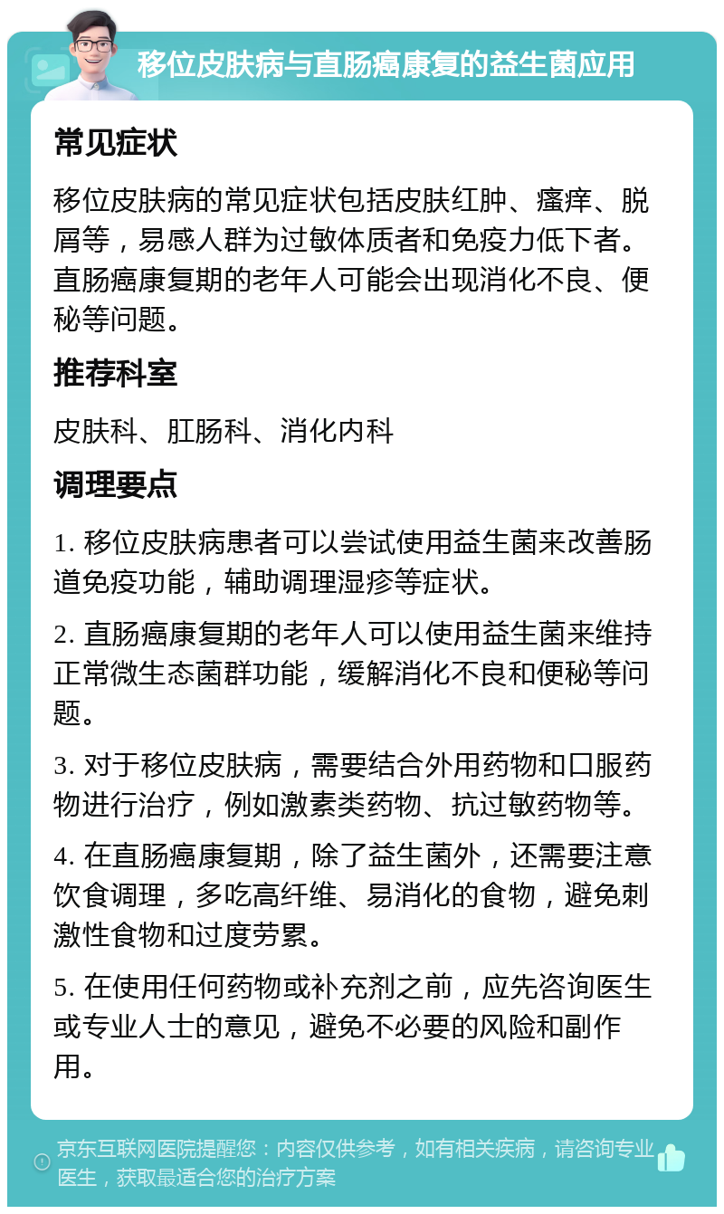 移位皮肤病与直肠癌康复的益生菌应用 常见症状 移位皮肤病的常见症状包括皮肤红肿、瘙痒、脱屑等，易感人群为过敏体质者和免疫力低下者。直肠癌康复期的老年人可能会出现消化不良、便秘等问题。 推荐科室 皮肤科、肛肠科、消化内科 调理要点 1. 移位皮肤病患者可以尝试使用益生菌来改善肠道免疫功能，辅助调理湿疹等症状。 2. 直肠癌康复期的老年人可以使用益生菌来维持正常微生态菌群功能，缓解消化不良和便秘等问题。 3. 对于移位皮肤病，需要结合外用药物和口服药物进行治疗，例如激素类药物、抗过敏药物等。 4. 在直肠癌康复期，除了益生菌外，还需要注意饮食调理，多吃高纤维、易消化的食物，避免刺激性食物和过度劳累。 5. 在使用任何药物或补充剂之前，应先咨询医生或专业人士的意见，避免不必要的风险和副作用。