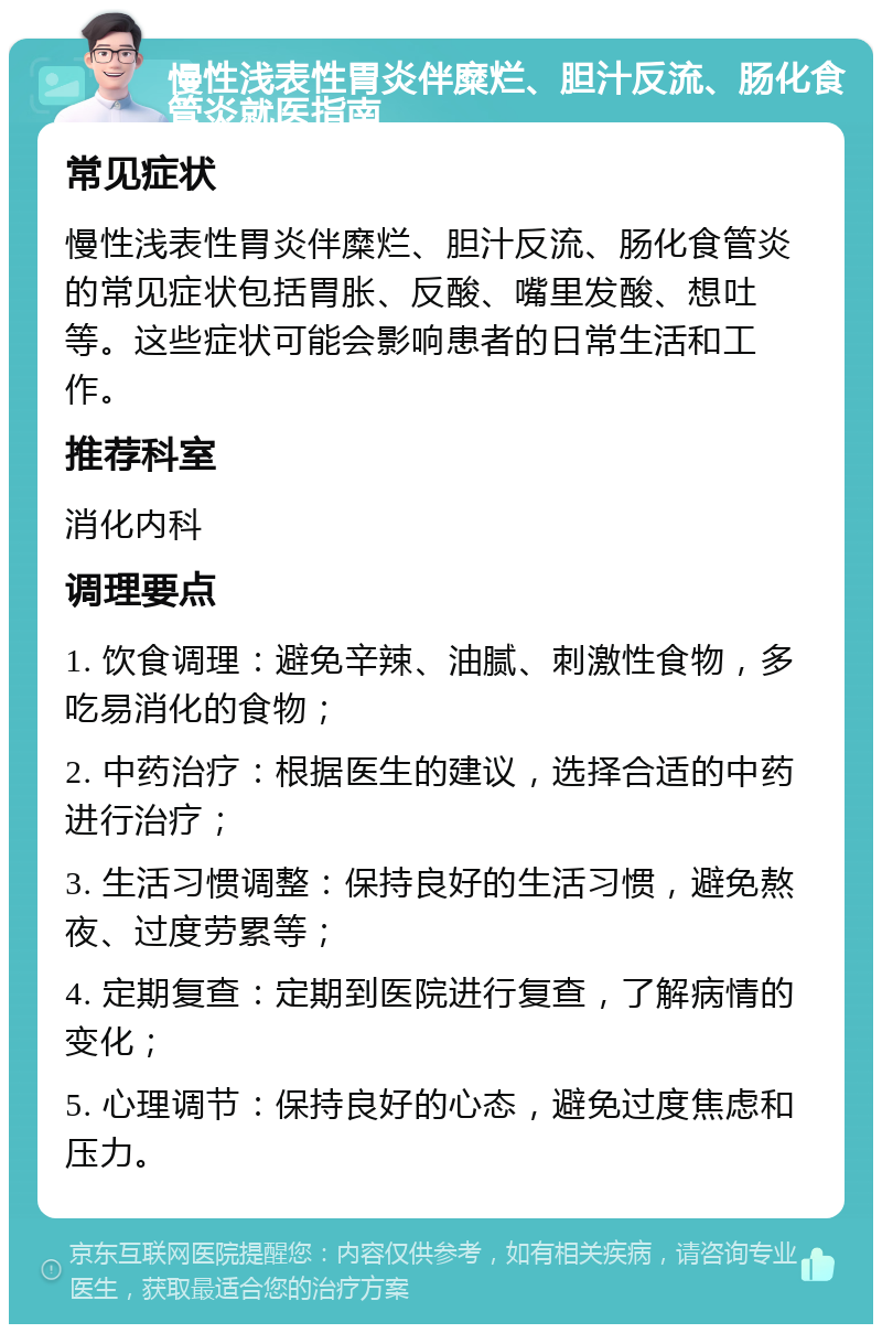 慢性浅表性胃炎伴糜烂、胆汁反流、肠化食管炎就医指南 常见症状 慢性浅表性胃炎伴糜烂、胆汁反流、肠化食管炎的常见症状包括胃胀、反酸、嘴里发酸、想吐等。这些症状可能会影响患者的日常生活和工作。 推荐科室 消化内科 调理要点 1. 饮食调理：避免辛辣、油腻、刺激性食物，多吃易消化的食物； 2. 中药治疗：根据医生的建议，选择合适的中药进行治疗； 3. 生活习惯调整：保持良好的生活习惯，避免熬夜、过度劳累等； 4. 定期复查：定期到医院进行复查，了解病情的变化； 5. 心理调节：保持良好的心态，避免过度焦虑和压力。