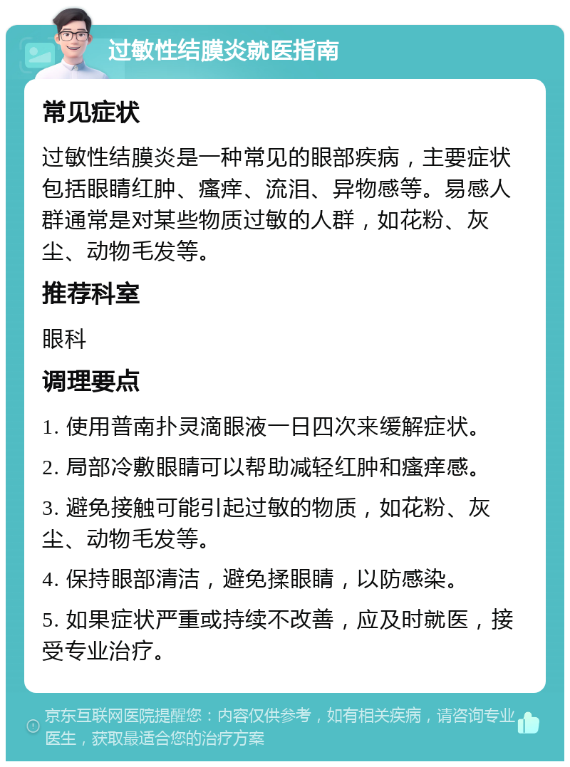 过敏性结膜炎就医指南 常见症状 过敏性结膜炎是一种常见的眼部疾病，主要症状包括眼睛红肿、瘙痒、流泪、异物感等。易感人群通常是对某些物质过敏的人群，如花粉、灰尘、动物毛发等。 推荐科室 眼科 调理要点 1. 使用普南扑灵滴眼液一日四次来缓解症状。 2. 局部冷敷眼睛可以帮助减轻红肿和瘙痒感。 3. 避免接触可能引起过敏的物质，如花粉、灰尘、动物毛发等。 4. 保持眼部清洁，避免揉眼睛，以防感染。 5. 如果症状严重或持续不改善，应及时就医，接受专业治疗。