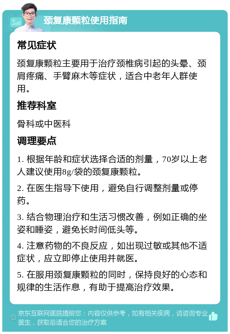 颈复康颗粒使用指南 常见症状 颈复康颗粒主要用于治疗颈椎病引起的头晕、颈肩疼痛、手臂麻木等症状，适合中老年人群使用。 推荐科室 骨科或中医科 调理要点 1. 根据年龄和症状选择合适的剂量，70岁以上老人建议使用8g/袋的颈复康颗粒。 2. 在医生指导下使用，避免自行调整剂量或停药。 3. 结合物理治疗和生活习惯改善，例如正确的坐姿和睡姿，避免长时间低头等。 4. 注意药物的不良反应，如出现过敏或其他不适症状，应立即停止使用并就医。 5. 在服用颈复康颗粒的同时，保持良好的心态和规律的生活作息，有助于提高治疗效果。