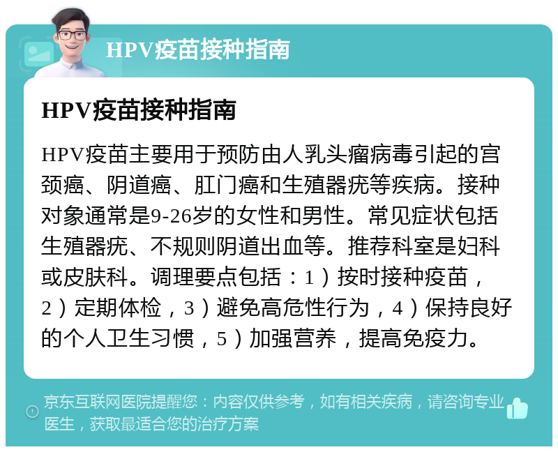 HPV疫苗接种指南 HPV疫苗接种指南 HPV疫苗主要用于预防由人乳头瘤病毒引起的宫颈癌、阴道癌、肛门癌和生殖器疣等疾病。接种对象通常是9-26岁的女性和男性。常见症状包括生殖器疣、不规则阴道出血等。推荐科室是妇科或皮肤科。调理要点包括：1）按时接种疫苗，2）定期体检，3）避免高危性行为，4）保持良好的个人卫生习惯，5）加强营养，提高免疫力。