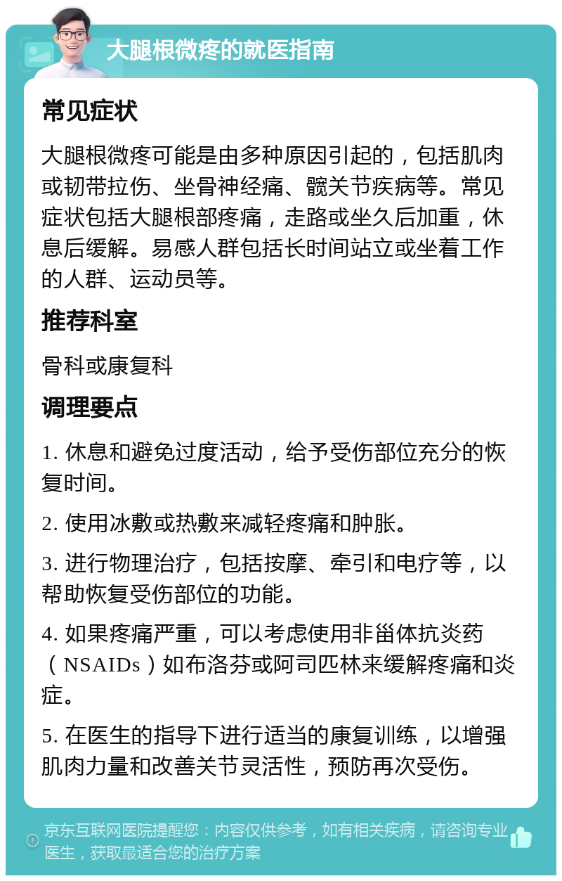 大腿根微疼的就医指南 常见症状 大腿根微疼可能是由多种原因引起的，包括肌肉或韧带拉伤、坐骨神经痛、髋关节疾病等。常见症状包括大腿根部疼痛，走路或坐久后加重，休息后缓解。易感人群包括长时间站立或坐着工作的人群、运动员等。 推荐科室 骨科或康复科 调理要点 1. 休息和避免过度活动，给予受伤部位充分的恢复时间。 2. 使用冰敷或热敷来减轻疼痛和肿胀。 3. 进行物理治疗，包括按摩、牵引和电疗等，以帮助恢复受伤部位的功能。 4. 如果疼痛严重，可以考虑使用非甾体抗炎药（NSAIDs）如布洛芬或阿司匹林来缓解疼痛和炎症。 5. 在医生的指导下进行适当的康复训练，以增强肌肉力量和改善关节灵活性，预防再次受伤。