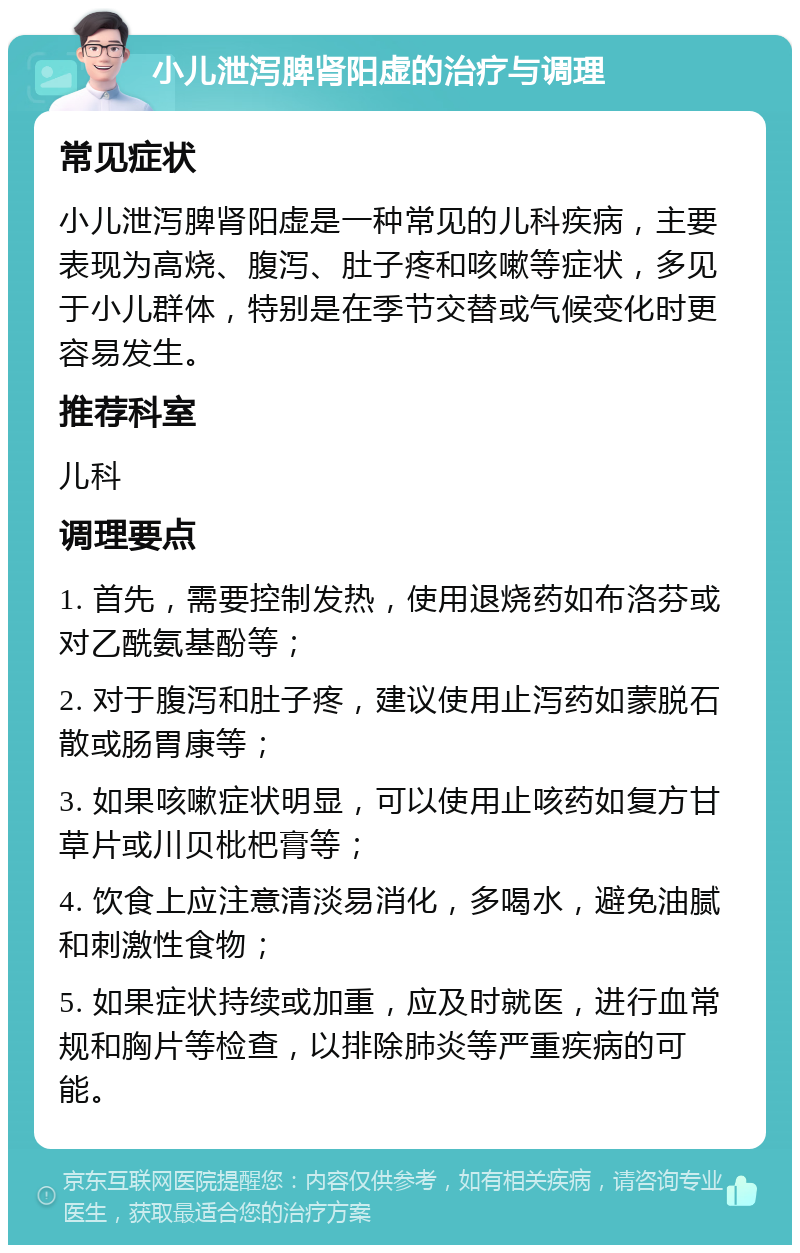 小儿泄泻脾肾阳虚的治疗与调理 常见症状 小儿泄泻脾肾阳虚是一种常见的儿科疾病，主要表现为高烧、腹泻、肚子疼和咳嗽等症状，多见于小儿群体，特别是在季节交替或气候变化时更容易发生。 推荐科室 儿科 调理要点 1. 首先，需要控制发热，使用退烧药如布洛芬或对乙酰氨基酚等； 2. 对于腹泻和肚子疼，建议使用止泻药如蒙脱石散或肠胃康等； 3. 如果咳嗽症状明显，可以使用止咳药如复方甘草片或川贝枇杷膏等； 4. 饮食上应注意清淡易消化，多喝水，避免油腻和刺激性食物； 5. 如果症状持续或加重，应及时就医，进行血常规和胸片等检查，以排除肺炎等严重疾病的可能。