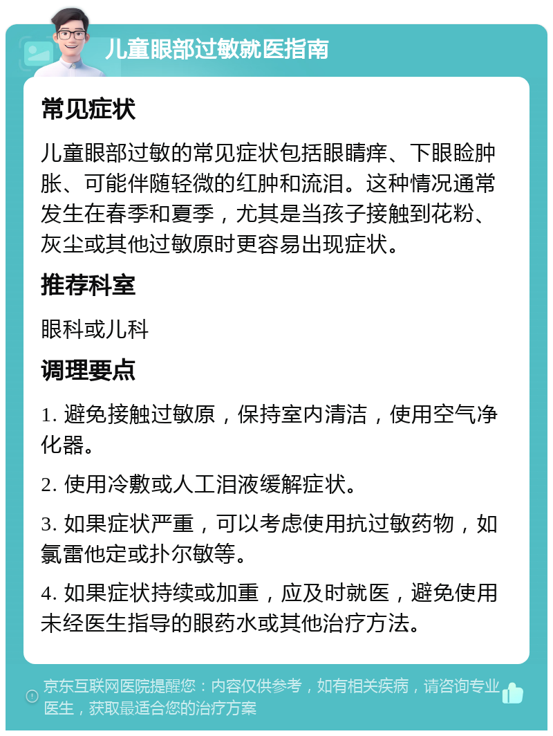 儿童眼部过敏就医指南 常见症状 儿童眼部过敏的常见症状包括眼睛痒、下眼睑肿胀、可能伴随轻微的红肿和流泪。这种情况通常发生在春季和夏季，尤其是当孩子接触到花粉、灰尘或其他过敏原时更容易出现症状。 推荐科室 眼科或儿科 调理要点 1. 避免接触过敏原，保持室内清洁，使用空气净化器。 2. 使用冷敷或人工泪液缓解症状。 3. 如果症状严重，可以考虑使用抗过敏药物，如氯雷他定或扑尔敏等。 4. 如果症状持续或加重，应及时就医，避免使用未经医生指导的眼药水或其他治疗方法。