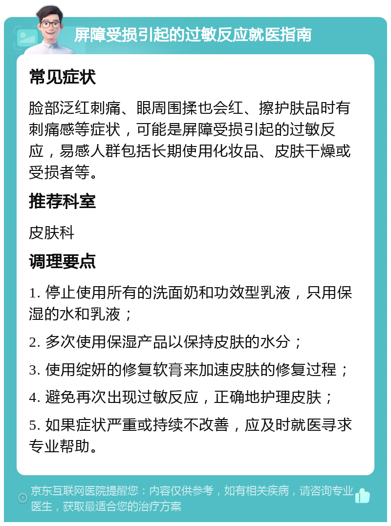 屏障受损引起的过敏反应就医指南 常见症状 脸部泛红刺痛、眼周围揉也会红、擦护肤品时有刺痛感等症状，可能是屏障受损引起的过敏反应，易感人群包括长期使用化妆品、皮肤干燥或受损者等。 推荐科室 皮肤科 调理要点 1. 停止使用所有的洗面奶和功效型乳液，只用保湿的水和乳液； 2. 多次使用保湿产品以保持皮肤的水分； 3. 使用绽妍的修复软膏来加速皮肤的修复过程； 4. 避免再次出现过敏反应，正确地护理皮肤； 5. 如果症状严重或持续不改善，应及时就医寻求专业帮助。