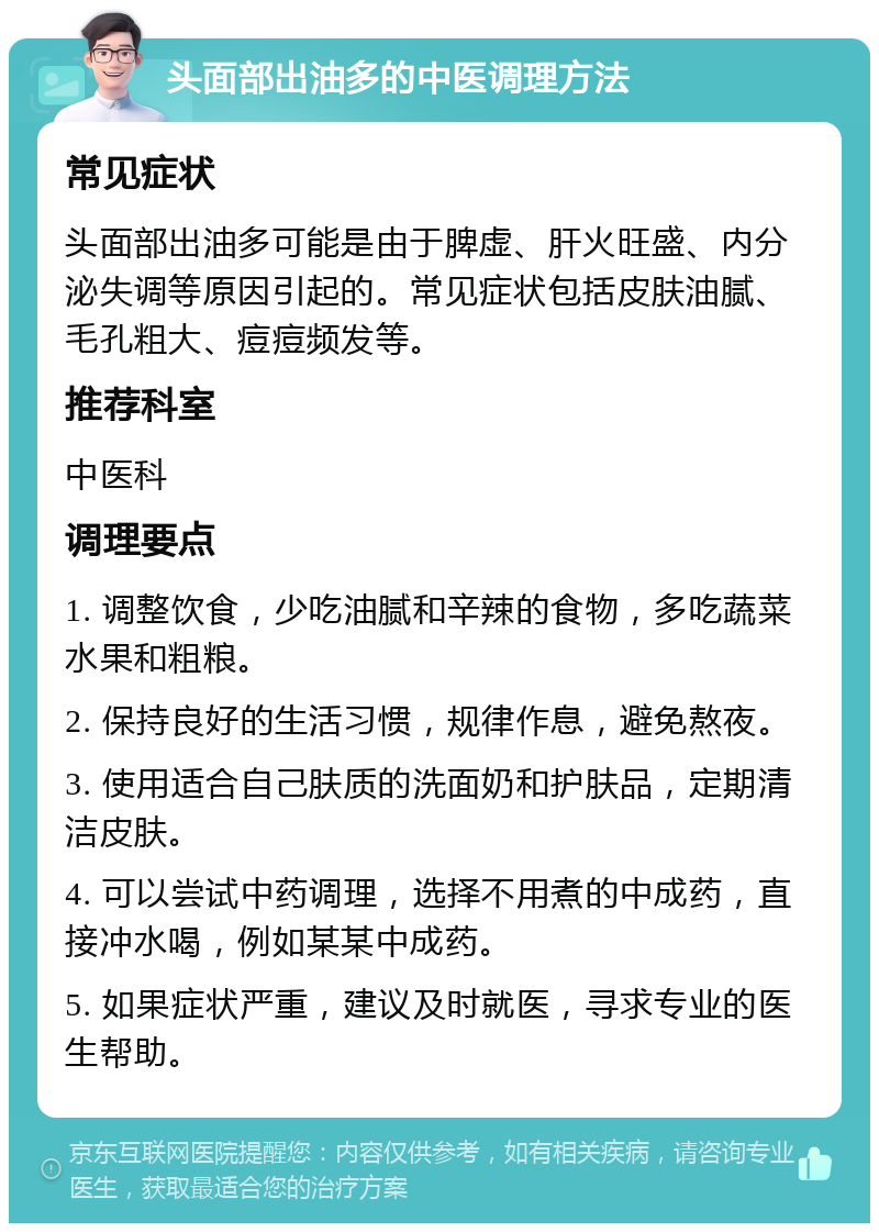 头面部出油多的中医调理方法 常见症状 头面部出油多可能是由于脾虚、肝火旺盛、内分泌失调等原因引起的。常见症状包括皮肤油腻、毛孔粗大、痘痘频发等。 推荐科室 中医科 调理要点 1. 调整饮食，少吃油腻和辛辣的食物，多吃蔬菜水果和粗粮。 2. 保持良好的生活习惯，规律作息，避免熬夜。 3. 使用适合自己肤质的洗面奶和护肤品，定期清洁皮肤。 4. 可以尝试中药调理，选择不用煮的中成药，直接冲水喝，例如某某中成药。 5. 如果症状严重，建议及时就医，寻求专业的医生帮助。