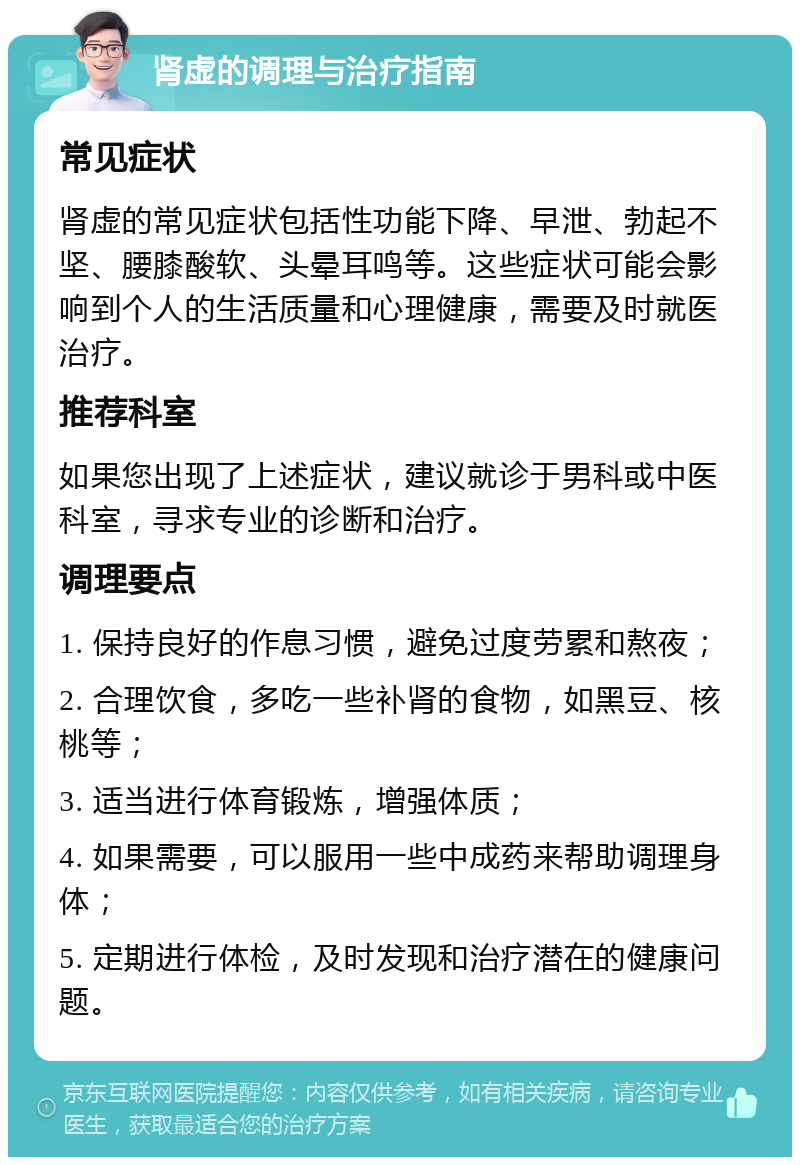 肾虚的调理与治疗指南 常见症状 肾虚的常见症状包括性功能下降、早泄、勃起不坚、腰膝酸软、头晕耳鸣等。这些症状可能会影响到个人的生活质量和心理健康，需要及时就医治疗。 推荐科室 如果您出现了上述症状，建议就诊于男科或中医科室，寻求专业的诊断和治疗。 调理要点 1. 保持良好的作息习惯，避免过度劳累和熬夜； 2. 合理饮食，多吃一些补肾的食物，如黑豆、核桃等； 3. 适当进行体育锻炼，增强体质； 4. 如果需要，可以服用一些中成药来帮助调理身体； 5. 定期进行体检，及时发现和治疗潜在的健康问题。