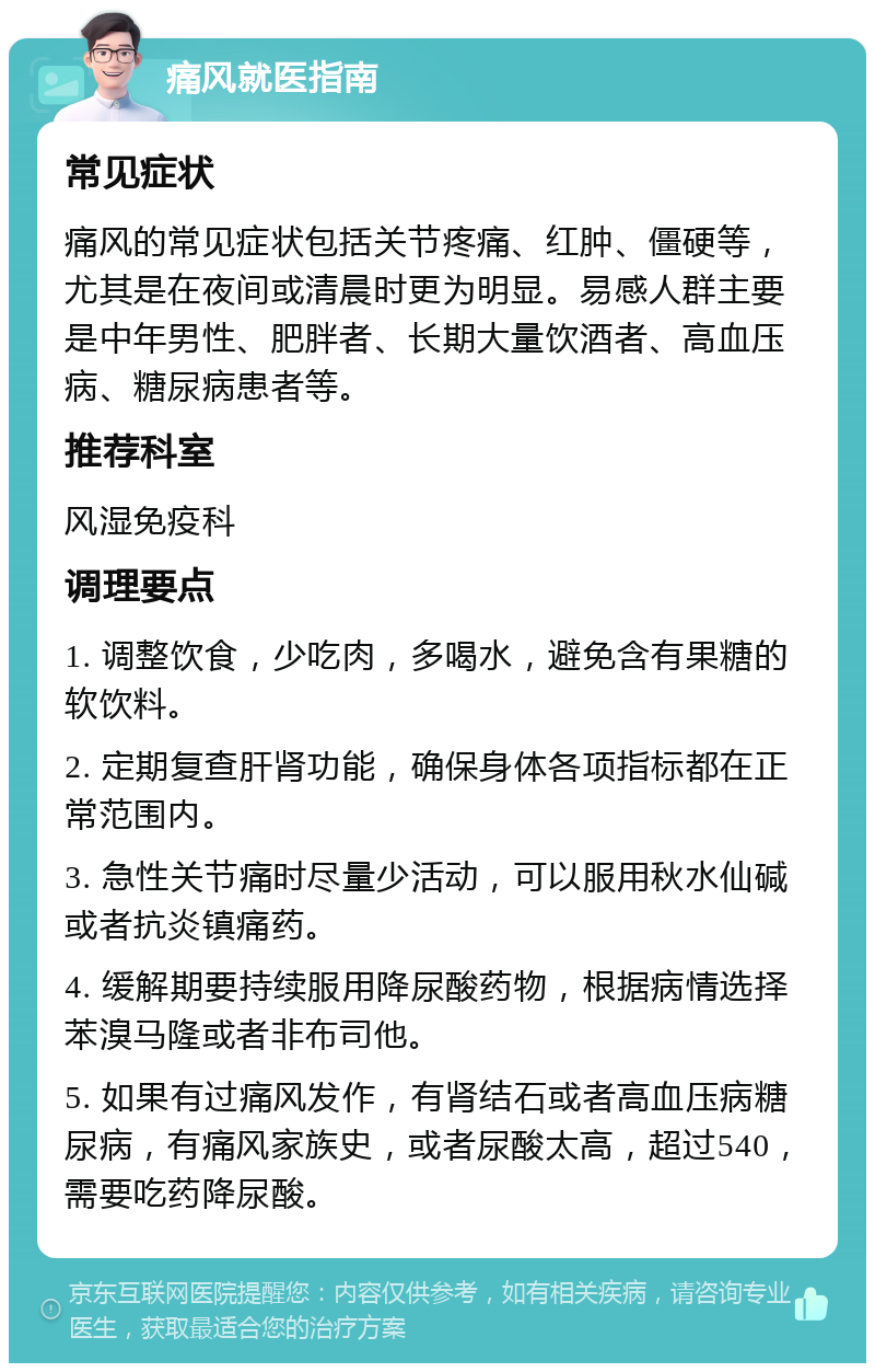 痛风就医指南 常见症状 痛风的常见症状包括关节疼痛、红肿、僵硬等，尤其是在夜间或清晨时更为明显。易感人群主要是中年男性、肥胖者、长期大量饮酒者、高血压病、糖尿病患者等。 推荐科室 风湿免疫科 调理要点 1. 调整饮食，少吃肉，多喝水，避免含有果糖的软饮料。 2. 定期复查肝肾功能，确保身体各项指标都在正常范围内。 3. 急性关节痛时尽量少活动，可以服用秋水仙碱或者抗炎镇痛药。 4. 缓解期要持续服用降尿酸药物，根据病情选择苯溴马隆或者非布司他。 5. 如果有过痛风发作，有肾结石或者高血压病糖尿病，有痛风家族史，或者尿酸太高，超过540，需要吃药降尿酸。