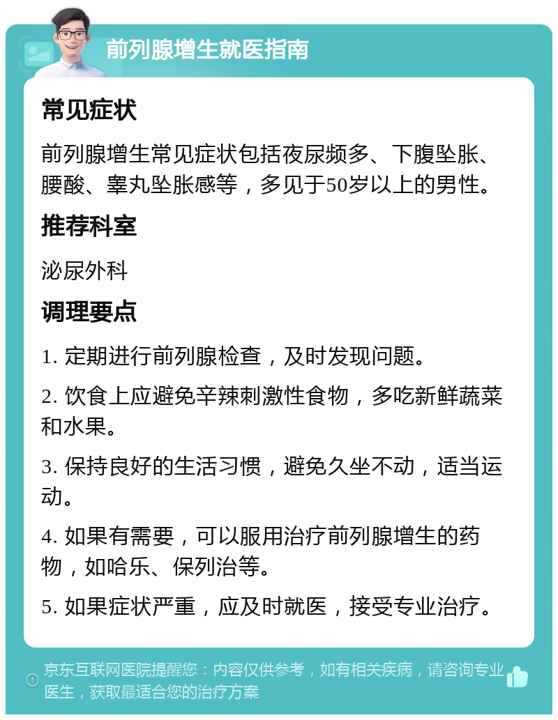 前列腺增生就医指南 常见症状 前列腺增生常见症状包括夜尿频多、下腹坠胀、腰酸、睾丸坠胀感等，多见于50岁以上的男性。 推荐科室 泌尿外科 调理要点 1. 定期进行前列腺检查，及时发现问题。 2. 饮食上应避免辛辣刺激性食物，多吃新鲜蔬菜和水果。 3. 保持良好的生活习惯，避免久坐不动，适当运动。 4. 如果有需要，可以服用治疗前列腺增生的药物，如哈乐、保列治等。 5. 如果症状严重，应及时就医，接受专业治疗。