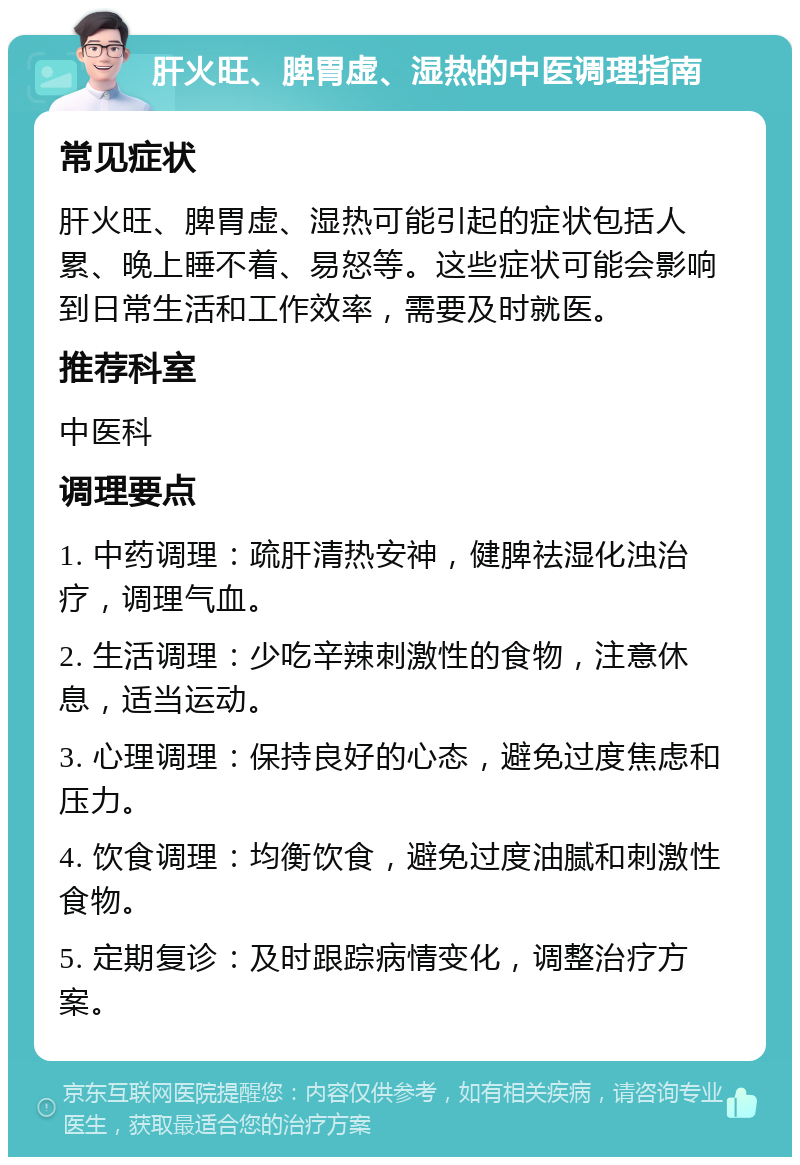 肝火旺、脾胃虚、湿热的中医调理指南 常见症状 肝火旺、脾胃虚、湿热可能引起的症状包括人累、晚上睡不着、易怒等。这些症状可能会影响到日常生活和工作效率，需要及时就医。 推荐科室 中医科 调理要点 1. 中药调理：疏肝清热安神，健脾祛湿化浊治疗，调理气血。 2. 生活调理：少吃辛辣刺激性的食物，注意休息，适当运动。 3. 心理调理：保持良好的心态，避免过度焦虑和压力。 4. 饮食调理：均衡饮食，避免过度油腻和刺激性食物。 5. 定期复诊：及时跟踪病情变化，调整治疗方案。