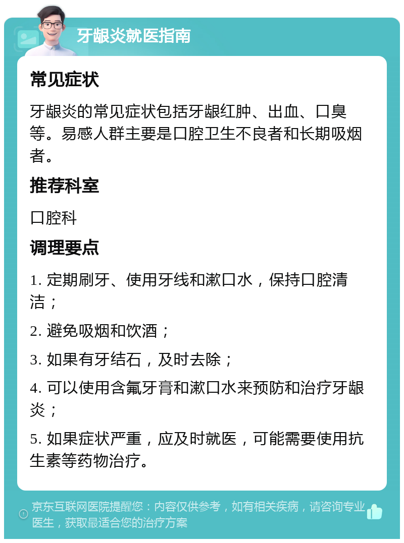 牙龈炎就医指南 常见症状 牙龈炎的常见症状包括牙龈红肿、出血、口臭等。易感人群主要是口腔卫生不良者和长期吸烟者。 推荐科室 口腔科 调理要点 1. 定期刷牙、使用牙线和漱口水，保持口腔清洁； 2. 避免吸烟和饮酒； 3. 如果有牙结石，及时去除； 4. 可以使用含氟牙膏和漱口水来预防和治疗牙龈炎； 5. 如果症状严重，应及时就医，可能需要使用抗生素等药物治疗。