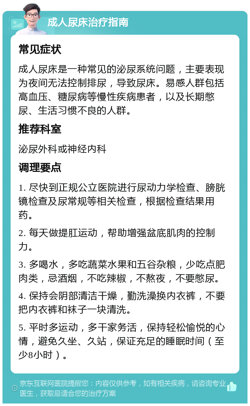 成人尿床治疗指南 常见症状 成人尿床是一种常见的泌尿系统问题，主要表现为夜间无法控制排尿，导致尿床。易感人群包括高血压、糖尿病等慢性疾病患者，以及长期憋尿、生活习惯不良的人群。 推荐科室 泌尿外科或神经内科 调理要点 1. 尽快到正规公立医院进行尿动力学检查、膀胱镜检查及尿常规等相关检查，根据检查结果用药。 2. 每天做提肛运动，帮助增强盆底肌肉的控制力。 3. 多喝水，多吃蔬菜水果和五谷杂粮，少吃点肥肉类，忌酒烟，不吃辣椒，不熬夜，不要憋尿。 4. 保持会阴部清洁干燥，勤洗澡换内衣裤，不要把内衣裤和袜子一块清洗。 5. 平时多运动，多干家务活，保持轻松愉悦的心情，避免久坐、久站，保证充足的睡眠时间（至少8小时）。