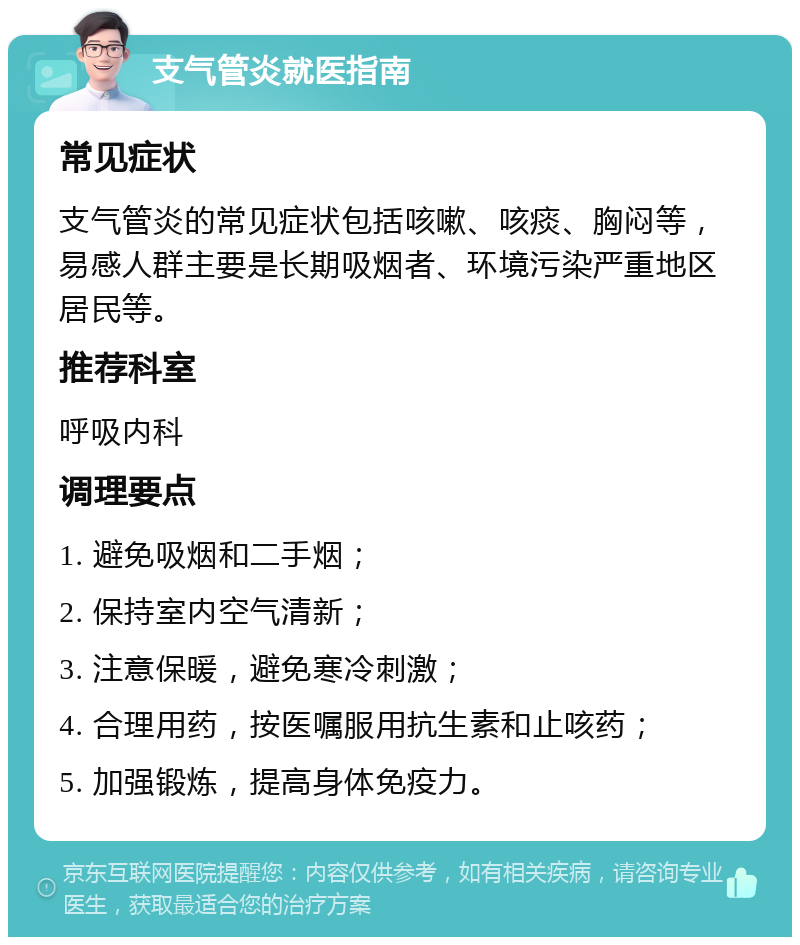 支气管炎就医指南 常见症状 支气管炎的常见症状包括咳嗽、咳痰、胸闷等，易感人群主要是长期吸烟者、环境污染严重地区居民等。 推荐科室 呼吸内科 调理要点 1. 避免吸烟和二手烟； 2. 保持室内空气清新； 3. 注意保暖，避免寒冷刺激； 4. 合理用药，按医嘱服用抗生素和止咳药； 5. 加强锻炼，提高身体免疫力。