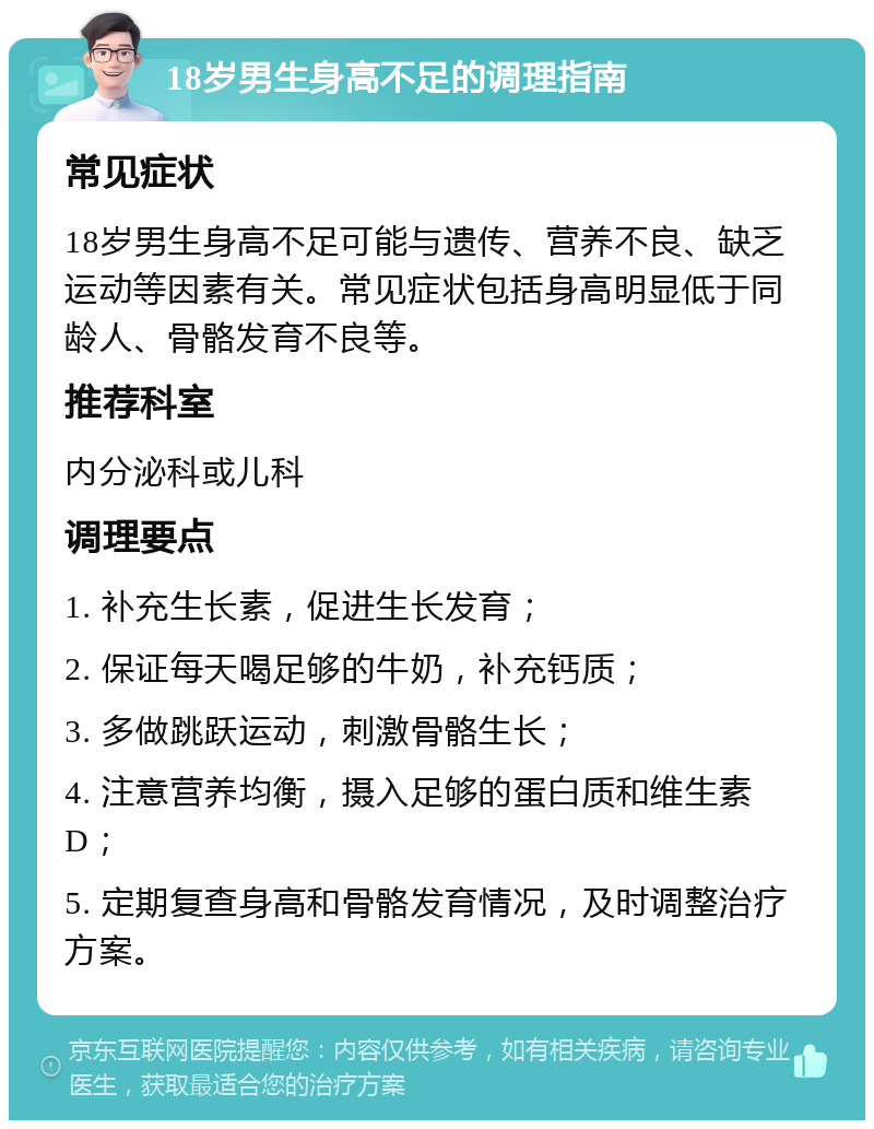 18岁男生身高不足的调理指南 常见症状 18岁男生身高不足可能与遗传、营养不良、缺乏运动等因素有关。常见症状包括身高明显低于同龄人、骨骼发育不良等。 推荐科室 内分泌科或儿科 调理要点 1. 补充生长素，促进生长发育； 2. 保证每天喝足够的牛奶，补充钙质； 3. 多做跳跃运动，刺激骨骼生长； 4. 注意营养均衡，摄入足够的蛋白质和维生素D； 5. 定期复查身高和骨骼发育情况，及时调整治疗方案。