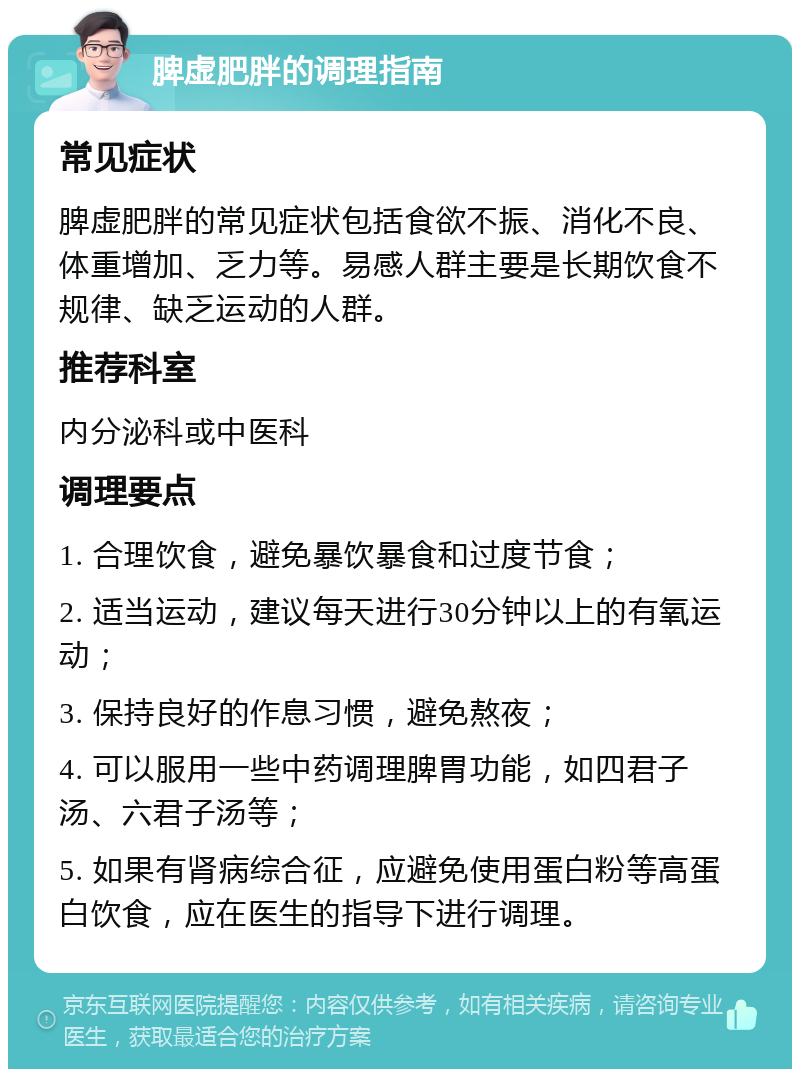 脾虚肥胖的调理指南 常见症状 脾虚肥胖的常见症状包括食欲不振、消化不良、体重增加、乏力等。易感人群主要是长期饮食不规律、缺乏运动的人群。 推荐科室 内分泌科或中医科 调理要点 1. 合理饮食，避免暴饮暴食和过度节食； 2. 适当运动，建议每天进行30分钟以上的有氧运动； 3. 保持良好的作息习惯，避免熬夜； 4. 可以服用一些中药调理脾胃功能，如四君子汤、六君子汤等； 5. 如果有肾病综合征，应避免使用蛋白粉等高蛋白饮食，应在医生的指导下进行调理。