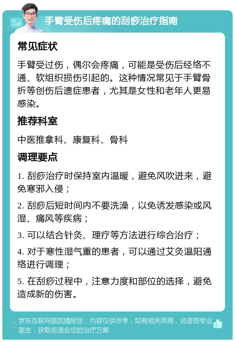 手臂受伤后疼痛的刮痧治疗指南 常见症状 手臂受过伤，偶尔会疼痛，可能是受伤后经络不通、软组织损伤引起的。这种情况常见于手臂骨折等创伤后遗症患者，尤其是女性和老年人更易感染。 推荐科室 中医推拿科、康复科、骨科 调理要点 1. 刮痧治疗时保持室内温暖，避免风吹进来，避免寒邪入侵； 2. 刮痧后短时间内不要洗澡，以免诱发感染或风湿、痛风等疾病； 3. 可以结合针灸、理疗等方法进行综合治疗； 4. 对于寒性湿气重的患者，可以通过艾灸温阳通络进行调理； 5. 在刮痧过程中，注意力度和部位的选择，避免造成新的伤害。