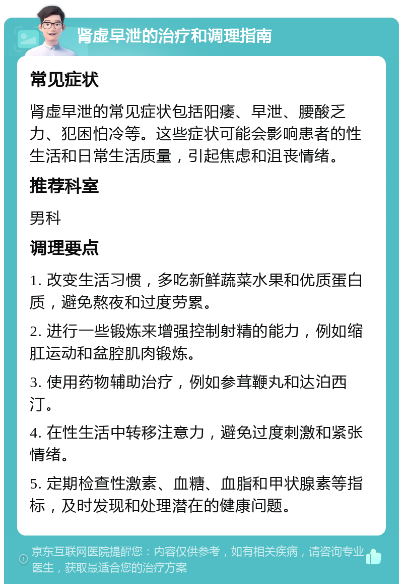 肾虚早泄的治疗和调理指南 常见症状 肾虚早泄的常见症状包括阳痿、早泄、腰酸乏力、犯困怕冷等。这些症状可能会影响患者的性生活和日常生活质量，引起焦虑和沮丧情绪。 推荐科室 男科 调理要点 1. 改变生活习惯，多吃新鲜蔬菜水果和优质蛋白质，避免熬夜和过度劳累。 2. 进行一些锻炼来增强控制射精的能力，例如缩肛运动和盆腔肌肉锻炼。 3. 使用药物辅助治疗，例如参茸鞭丸和达泊西汀。 4. 在性生活中转移注意力，避免过度刺激和紧张情绪。 5. 定期检查性激素、血糖、血脂和甲状腺素等指标，及时发现和处理潜在的健康问题。