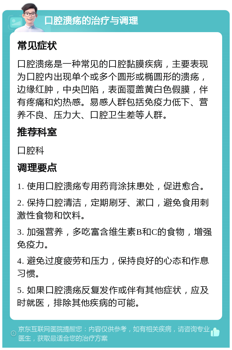 口腔溃疡的治疗与调理 常见症状 口腔溃疡是一种常见的口腔黏膜疾病，主要表现为口腔内出现单个或多个圆形或椭圆形的溃疡，边缘红肿，中央凹陷，表面覆盖黄白色假膜，伴有疼痛和灼热感。易感人群包括免疫力低下、营养不良、压力大、口腔卫生差等人群。 推荐科室 口腔科 调理要点 1. 使用口腔溃疡专用药膏涂抹患处，促进愈合。 2. 保持口腔清洁，定期刷牙、漱口，避免食用刺激性食物和饮料。 3. 加强营养，多吃富含维生素B和C的食物，增强免疫力。 4. 避免过度疲劳和压力，保持良好的心态和作息习惯。 5. 如果口腔溃疡反复发作或伴有其他症状，应及时就医，排除其他疾病的可能。