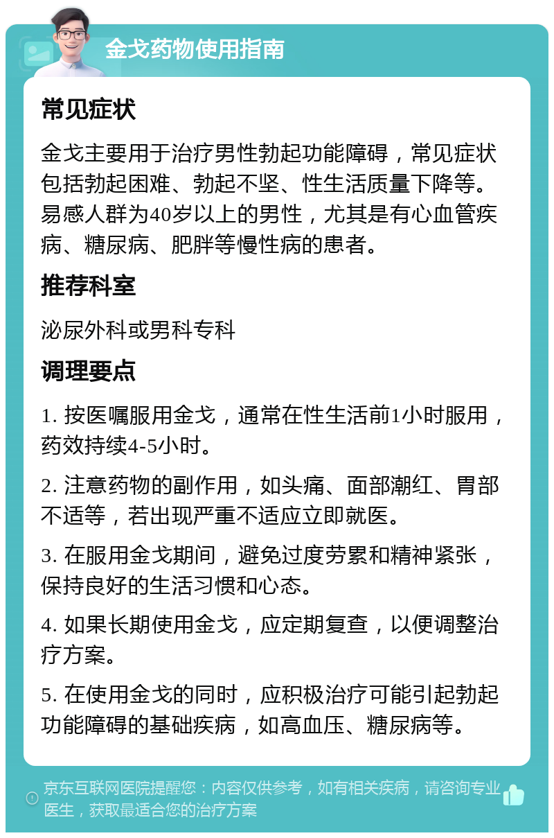 金戈药物使用指南 常见症状 金戈主要用于治疗男性勃起功能障碍，常见症状包括勃起困难、勃起不坚、性生活质量下降等。易感人群为40岁以上的男性，尤其是有心血管疾病、糖尿病、肥胖等慢性病的患者。 推荐科室 泌尿外科或男科专科 调理要点 1. 按医嘱服用金戈，通常在性生活前1小时服用，药效持续4-5小时。 2. 注意药物的副作用，如头痛、面部潮红、胃部不适等，若出现严重不适应立即就医。 3. 在服用金戈期间，避免过度劳累和精神紧张，保持良好的生活习惯和心态。 4. 如果长期使用金戈，应定期复查，以便调整治疗方案。 5. 在使用金戈的同时，应积极治疗可能引起勃起功能障碍的基础疾病，如高血压、糖尿病等。