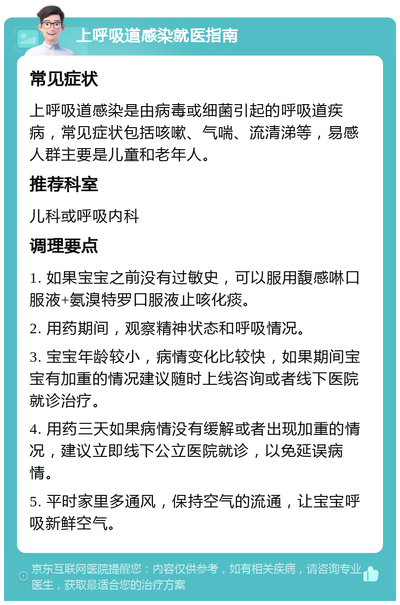 上呼吸道感染就医指南 常见症状 上呼吸道感染是由病毒或细菌引起的呼吸道疾病，常见症状包括咳嗽、气喘、流清涕等，易感人群主要是儿童和老年人。 推荐科室 儿科或呼吸内科 调理要点 1. 如果宝宝之前没有过敏史，可以服用馥感啉口服液+氨溴特罗口服液止咳化痰。 2. 用药期间，观察精神状态和呼吸情况。 3. 宝宝年龄较小，病情变化比较快，如果期间宝宝有加重的情况建议随时上线咨询或者线下医院就诊治疗。 4. 用药三天如果病情没有缓解或者出现加重的情况，建议立即线下公立医院就诊，以免延误病情。 5. 平时家里多通风，保持空气的流通，让宝宝呼吸新鲜空气。