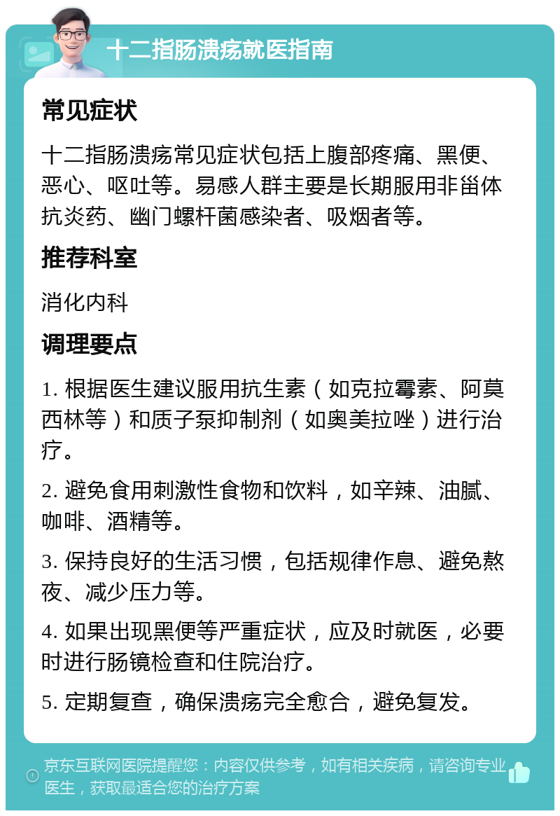 十二指肠溃疡就医指南 常见症状 十二指肠溃疡常见症状包括上腹部疼痛、黑便、恶心、呕吐等。易感人群主要是长期服用非甾体抗炎药、幽门螺杆菌感染者、吸烟者等。 推荐科室 消化内科 调理要点 1. 根据医生建议服用抗生素（如克拉霉素、阿莫西林等）和质子泵抑制剂（如奥美拉唑）进行治疗。 2. 避免食用刺激性食物和饮料，如辛辣、油腻、咖啡、酒精等。 3. 保持良好的生活习惯，包括规律作息、避免熬夜、减少压力等。 4. 如果出现黑便等严重症状，应及时就医，必要时进行肠镜检查和住院治疗。 5. 定期复查，确保溃疡完全愈合，避免复发。