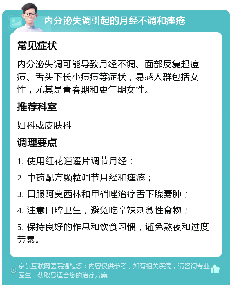 内分泌失调引起的月经不调和痤疮 常见症状 内分泌失调可能导致月经不调、面部反复起痘痘、舌头下长小痘痘等症状，易感人群包括女性，尤其是青春期和更年期女性。 推荐科室 妇科或皮肤科 调理要点 1. 使用红花逍遥片调节月经； 2. 中药配方颗粒调节月经和痤疮； 3. 口服阿莫西林和甲硝唑治疗舌下腺囊肿； 4. 注意口腔卫生，避免吃辛辣刺激性食物； 5. 保持良好的作息和饮食习惯，避免熬夜和过度劳累。