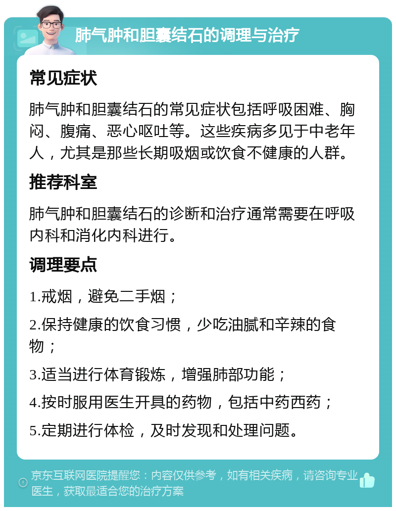 肺气肿和胆囊结石的调理与治疗 常见症状 肺气肿和胆囊结石的常见症状包括呼吸困难、胸闷、腹痛、恶心呕吐等。这些疾病多见于中老年人，尤其是那些长期吸烟或饮食不健康的人群。 推荐科室 肺气肿和胆囊结石的诊断和治疗通常需要在呼吸内科和消化内科进行。 调理要点 1.戒烟，避免二手烟； 2.保持健康的饮食习惯，少吃油腻和辛辣的食物； 3.适当进行体育锻炼，增强肺部功能； 4.按时服用医生开具的药物，包括中药西药； 5.定期进行体检，及时发现和处理问题。