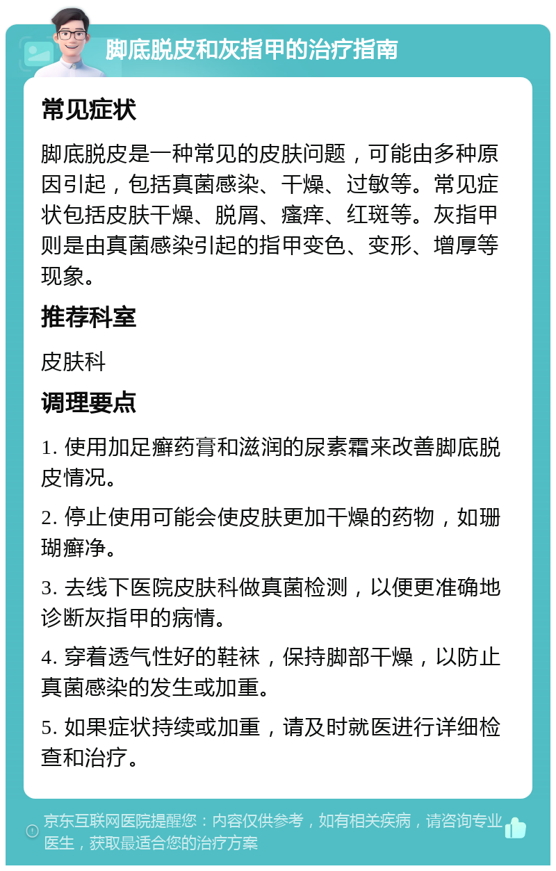 脚底脱皮和灰指甲的治疗指南 常见症状 脚底脱皮是一种常见的皮肤问题，可能由多种原因引起，包括真菌感染、干燥、过敏等。常见症状包括皮肤干燥、脱屑、瘙痒、红斑等。灰指甲则是由真菌感染引起的指甲变色、变形、增厚等现象。 推荐科室 皮肤科 调理要点 1. 使用加足癣药膏和滋润的尿素霜来改善脚底脱皮情况。 2. 停止使用可能会使皮肤更加干燥的药物，如珊瑚癣净。 3. 去线下医院皮肤科做真菌检测，以便更准确地诊断灰指甲的病情。 4. 穿着透气性好的鞋袜，保持脚部干燥，以防止真菌感染的发生或加重。 5. 如果症状持续或加重，请及时就医进行详细检查和治疗。