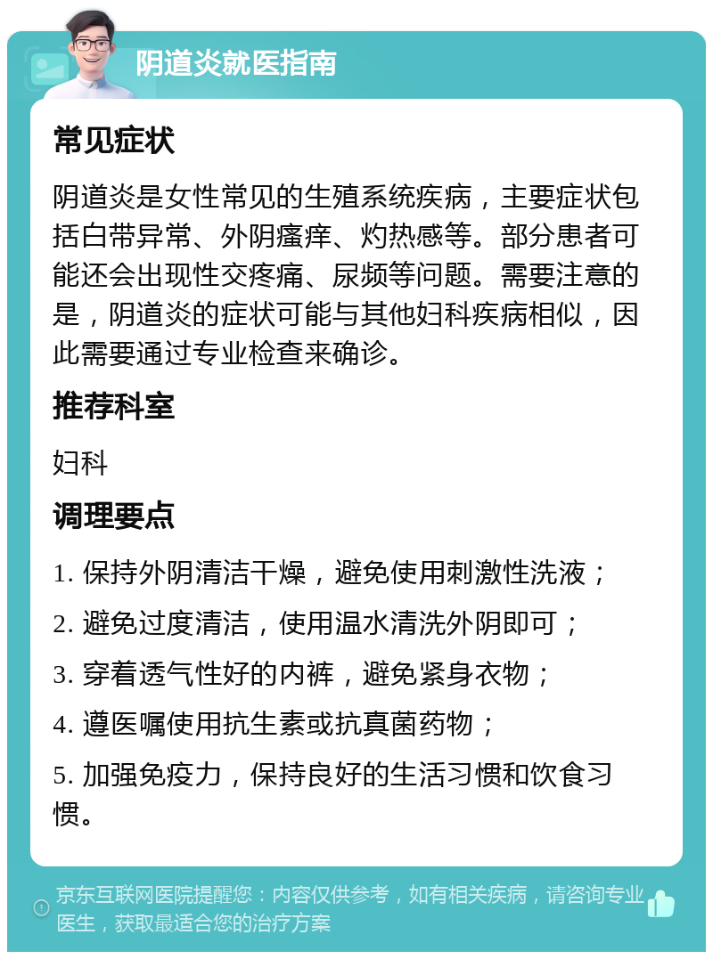 阴道炎就医指南 常见症状 阴道炎是女性常见的生殖系统疾病，主要症状包括白带异常、外阴瘙痒、灼热感等。部分患者可能还会出现性交疼痛、尿频等问题。需要注意的是，阴道炎的症状可能与其他妇科疾病相似，因此需要通过专业检查来确诊。 推荐科室 妇科 调理要点 1. 保持外阴清洁干燥，避免使用刺激性洗液； 2. 避免过度清洁，使用温水清洗外阴即可； 3. 穿着透气性好的内裤，避免紧身衣物； 4. 遵医嘱使用抗生素或抗真菌药物； 5. 加强免疫力，保持良好的生活习惯和饮食习惯。