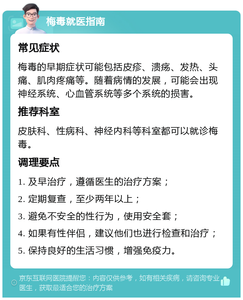 梅毒就医指南 常见症状 梅毒的早期症状可能包括皮疹、溃疡、发热、头痛、肌肉疼痛等。随着病情的发展，可能会出现神经系统、心血管系统等多个系统的损害。 推荐科室 皮肤科、性病科、神经内科等科室都可以就诊梅毒。 调理要点 1. 及早治疗，遵循医生的治疗方案； 2. 定期复查，至少两年以上； 3. 避免不安全的性行为，使用安全套； 4. 如果有性伴侣，建议他们也进行检查和治疗； 5. 保持良好的生活习惯，增强免疫力。