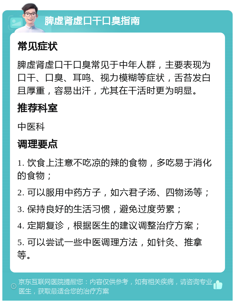 脾虚肾虚口干口臭指南 常见症状 脾虚肾虚口干口臭常见于中年人群，主要表现为口干、口臭、耳鸣、视力模糊等症状，舌苔发白且厚重，容易出汗，尤其在干活时更为明显。 推荐科室 中医科 调理要点 1. 饮食上注意不吃凉的辣的食物，多吃易于消化的食物； 2. 可以服用中药方子，如六君子汤、四物汤等； 3. 保持良好的生活习惯，避免过度劳累； 4. 定期复诊，根据医生的建议调整治疗方案； 5. 可以尝试一些中医调理方法，如针灸、推拿等。