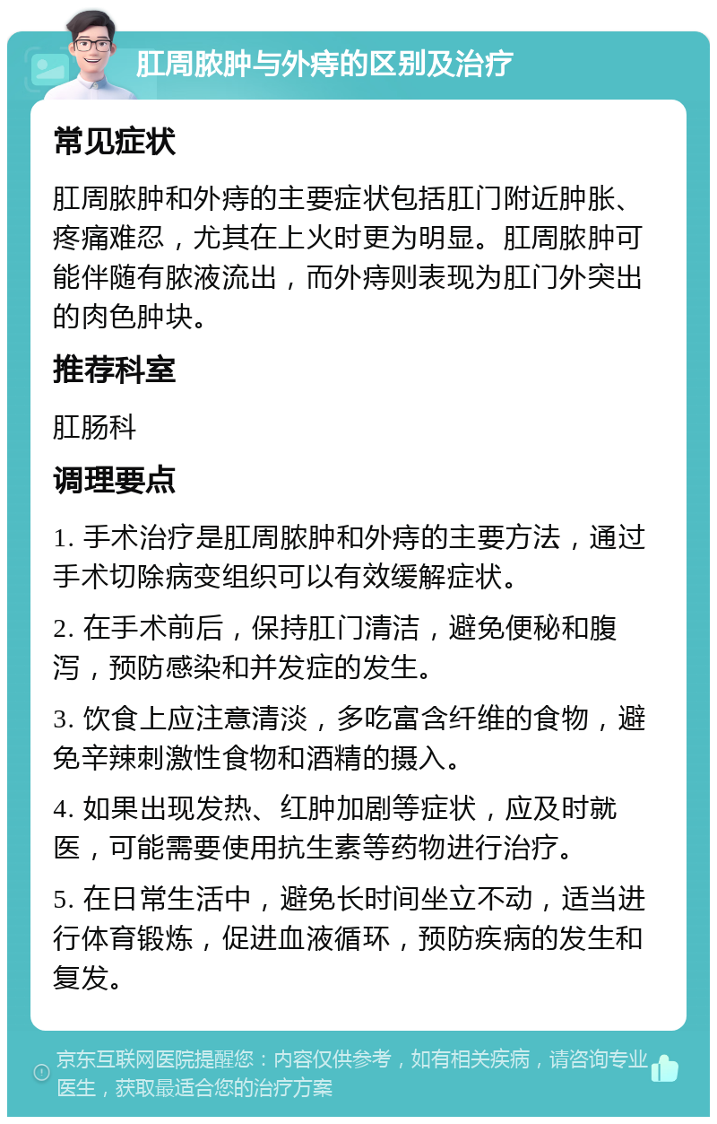 肛周脓肿与外痔的区别及治疗 常见症状 肛周脓肿和外痔的主要症状包括肛门附近肿胀、疼痛难忍，尤其在上火时更为明显。肛周脓肿可能伴随有脓液流出，而外痔则表现为肛门外突出的肉色肿块。 推荐科室 肛肠科 调理要点 1. 手术治疗是肛周脓肿和外痔的主要方法，通过手术切除病变组织可以有效缓解症状。 2. 在手术前后，保持肛门清洁，避免便秘和腹泻，预防感染和并发症的发生。 3. 饮食上应注意清淡，多吃富含纤维的食物，避免辛辣刺激性食物和酒精的摄入。 4. 如果出现发热、红肿加剧等症状，应及时就医，可能需要使用抗生素等药物进行治疗。 5. 在日常生活中，避免长时间坐立不动，适当进行体育锻炼，促进血液循环，预防疾病的发生和复发。