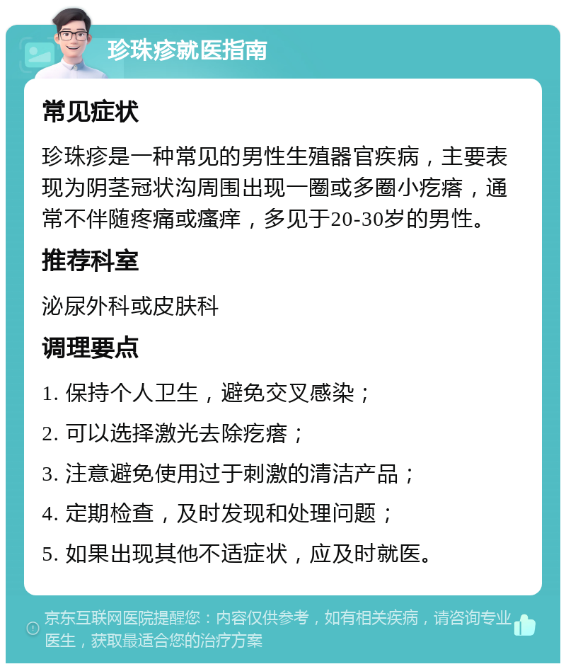 珍珠疹就医指南 常见症状 珍珠疹是一种常见的男性生殖器官疾病，主要表现为阴茎冠状沟周围出现一圈或多圈小疙瘩，通常不伴随疼痛或瘙痒，多见于20-30岁的男性。 推荐科室 泌尿外科或皮肤科 调理要点 1. 保持个人卫生，避免交叉感染； 2. 可以选择激光去除疙瘩； 3. 注意避免使用过于刺激的清洁产品； 4. 定期检查，及时发现和处理问题； 5. 如果出现其他不适症状，应及时就医。