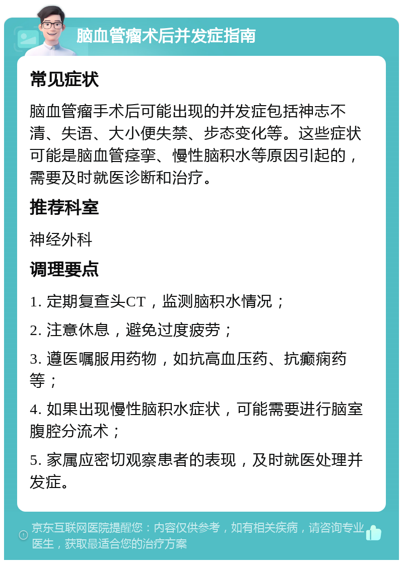 脑血管瘤术后并发症指南 常见症状 脑血管瘤手术后可能出现的并发症包括神志不清、失语、大小便失禁、步态变化等。这些症状可能是脑血管痉挛、慢性脑积水等原因引起的，需要及时就医诊断和治疗。 推荐科室 神经外科 调理要点 1. 定期复查头CT，监测脑积水情况； 2. 注意休息，避免过度疲劳； 3. 遵医嘱服用药物，如抗高血压药、抗癫痫药等； 4. 如果出现慢性脑积水症状，可能需要进行脑室腹腔分流术； 5. 家属应密切观察患者的表现，及时就医处理并发症。