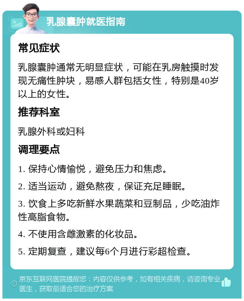 乳腺囊肿就医指南 常见症状 乳腺囊肿通常无明显症状，可能在乳房触摸时发现无痛性肿块，易感人群包括女性，特别是40岁以上的女性。 推荐科室 乳腺外科或妇科 调理要点 1. 保持心情愉悦，避免压力和焦虑。 2. 适当运动，避免熬夜，保证充足睡眠。 3. 饮食上多吃新鲜水果蔬菜和豆制品，少吃油炸性高脂食物。 4. 不使用含雌激素的化妆品。 5. 定期复查，建议每6个月进行彩超检查。