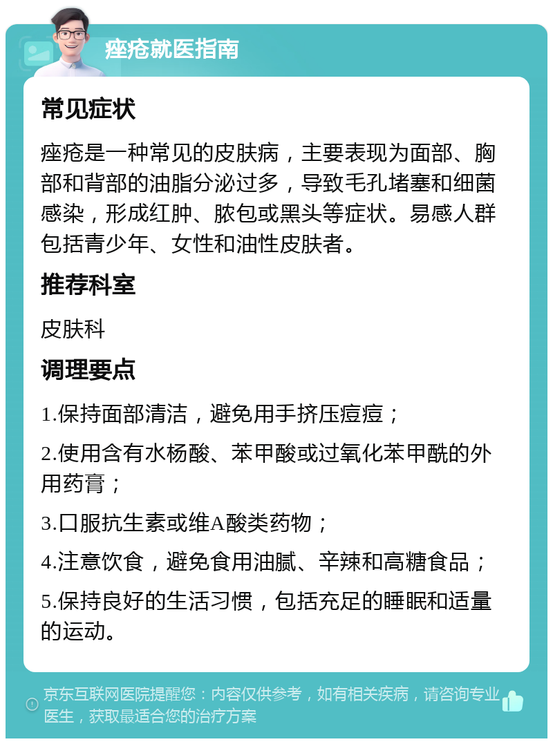 痤疮就医指南 常见症状 痤疮是一种常见的皮肤病，主要表现为面部、胸部和背部的油脂分泌过多，导致毛孔堵塞和细菌感染，形成红肿、脓包或黑头等症状。易感人群包括青少年、女性和油性皮肤者。 推荐科室 皮肤科 调理要点 1.保持面部清洁，避免用手挤压痘痘； 2.使用含有水杨酸、苯甲酸或过氧化苯甲酰的外用药膏； 3.口服抗生素或维A酸类药物； 4.注意饮食，避免食用油腻、辛辣和高糖食品； 5.保持良好的生活习惯，包括充足的睡眠和适量的运动。