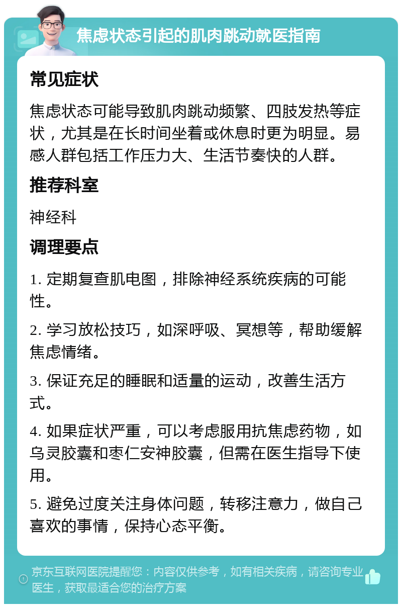 焦虑状态引起的肌肉跳动就医指南 常见症状 焦虑状态可能导致肌肉跳动频繁、四肢发热等症状，尤其是在长时间坐着或休息时更为明显。易感人群包括工作压力大、生活节奏快的人群。 推荐科室 神经科 调理要点 1. 定期复查肌电图，排除神经系统疾病的可能性。 2. 学习放松技巧，如深呼吸、冥想等，帮助缓解焦虑情绪。 3. 保证充足的睡眠和适量的运动，改善生活方式。 4. 如果症状严重，可以考虑服用抗焦虑药物，如乌灵胶囊和枣仁安神胶囊，但需在医生指导下使用。 5. 避免过度关注身体问题，转移注意力，做自己喜欢的事情，保持心态平衡。