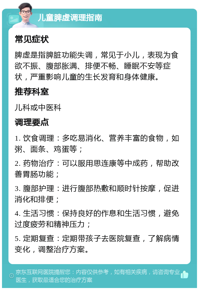 儿童脾虚调理指南 常见症状 脾虚是指脾脏功能失调，常见于小儿，表现为食欲不振、腹部胀满、排便不畅、睡眠不安等症状，严重影响儿童的生长发育和身体健康。 推荐科室 儿科或中医科 调理要点 1. 饮食调理：多吃易消化、营养丰富的食物，如粥、面条、鸡蛋等； 2. 药物治疗：可以服用思连康等中成药，帮助改善胃肠功能； 3. 腹部护理：进行腹部热敷和顺时针按摩，促进消化和排便； 4. 生活习惯：保持良好的作息和生活习惯，避免过度疲劳和精神压力； 5. 定期复查：定期带孩子去医院复查，了解病情变化，调整治疗方案。