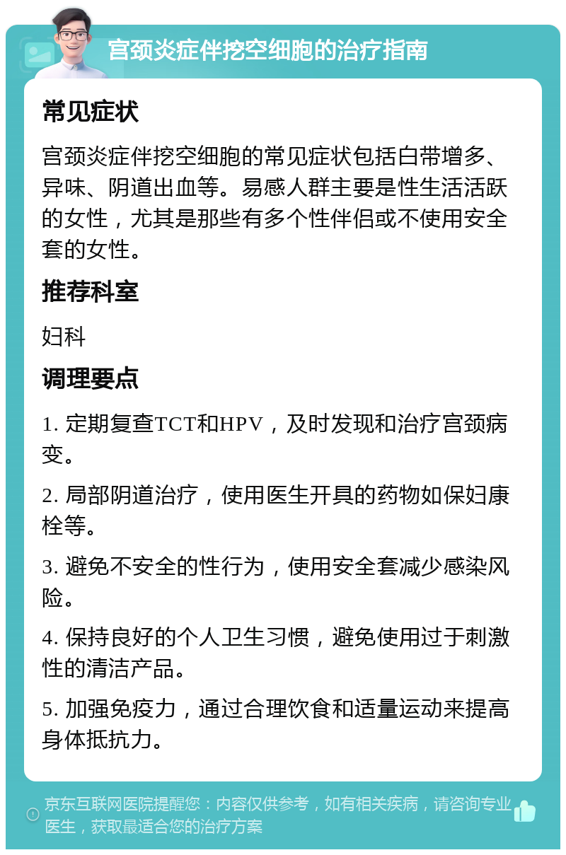 宫颈炎症伴挖空细胞的治疗指南 常见症状 宫颈炎症伴挖空细胞的常见症状包括白带增多、异味、阴道出血等。易感人群主要是性生活活跃的女性，尤其是那些有多个性伴侣或不使用安全套的女性。 推荐科室 妇科 调理要点 1. 定期复查TCT和HPV，及时发现和治疗宫颈病变。 2. 局部阴道治疗，使用医生开具的药物如保妇康栓等。 3. 避免不安全的性行为，使用安全套减少感染风险。 4. 保持良好的个人卫生习惯，避免使用过于刺激性的清洁产品。 5. 加强免疫力，通过合理饮食和适量运动来提高身体抵抗力。