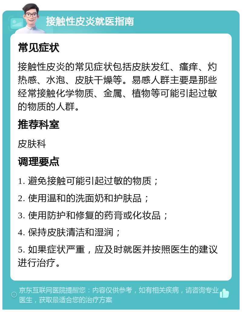 接触性皮炎就医指南 常见症状 接触性皮炎的常见症状包括皮肤发红、瘙痒、灼热感、水泡、皮肤干燥等。易感人群主要是那些经常接触化学物质、金属、植物等可能引起过敏的物质的人群。 推荐科室 皮肤科 调理要点 1. 避免接触可能引起过敏的物质； 2. 使用温和的洗面奶和护肤品； 3. 使用防护和修复的药膏或化妆品； 4. 保持皮肤清洁和湿润； 5. 如果症状严重，应及时就医并按照医生的建议进行治疗。