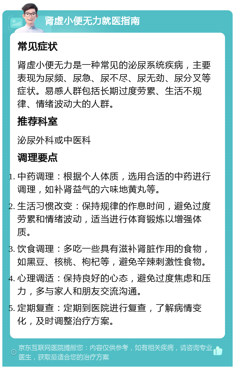 肾虚小便无力就医指南 常见症状 肾虚小便无力是一种常见的泌尿系统疾病，主要表现为尿频、尿急、尿不尽、尿无劲、尿分叉等症状。易感人群包括长期过度劳累、生活不规律、情绪波动大的人群。 推荐科室 泌尿外科或中医科 调理要点 中药调理：根据个人体质，选用合适的中药进行调理，如补肾益气的六味地黄丸等。 生活习惯改变：保持规律的作息时间，避免过度劳累和情绪波动，适当进行体育锻炼以增强体质。 饮食调理：多吃一些具有滋补肾脏作用的食物，如黑豆、核桃、枸杞等，避免辛辣刺激性食物。 心理调适：保持良好的心态，避免过度焦虑和压力，多与家人和朋友交流沟通。 定期复查：定期到医院进行复查，了解病情变化，及时调整治疗方案。