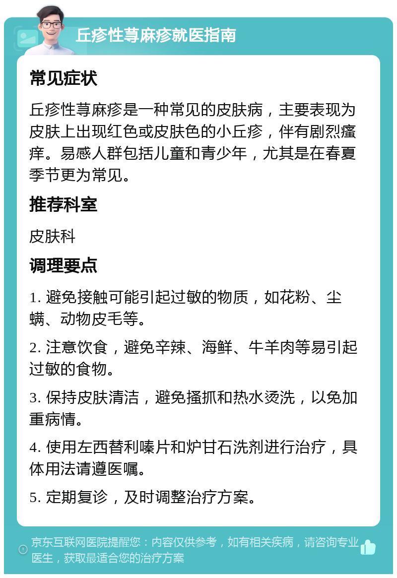 丘疹性荨麻疹就医指南 常见症状 丘疹性荨麻疹是一种常见的皮肤病，主要表现为皮肤上出现红色或皮肤色的小丘疹，伴有剧烈瘙痒。易感人群包括儿童和青少年，尤其是在春夏季节更为常见。 推荐科室 皮肤科 调理要点 1. 避免接触可能引起过敏的物质，如花粉、尘螨、动物皮毛等。 2. 注意饮食，避免辛辣、海鲜、牛羊肉等易引起过敏的食物。 3. 保持皮肤清洁，避免搔抓和热水烫洗，以免加重病情。 4. 使用左西替利嗪片和炉甘石洗剂进行治疗，具体用法请遵医嘱。 5. 定期复诊，及时调整治疗方案。