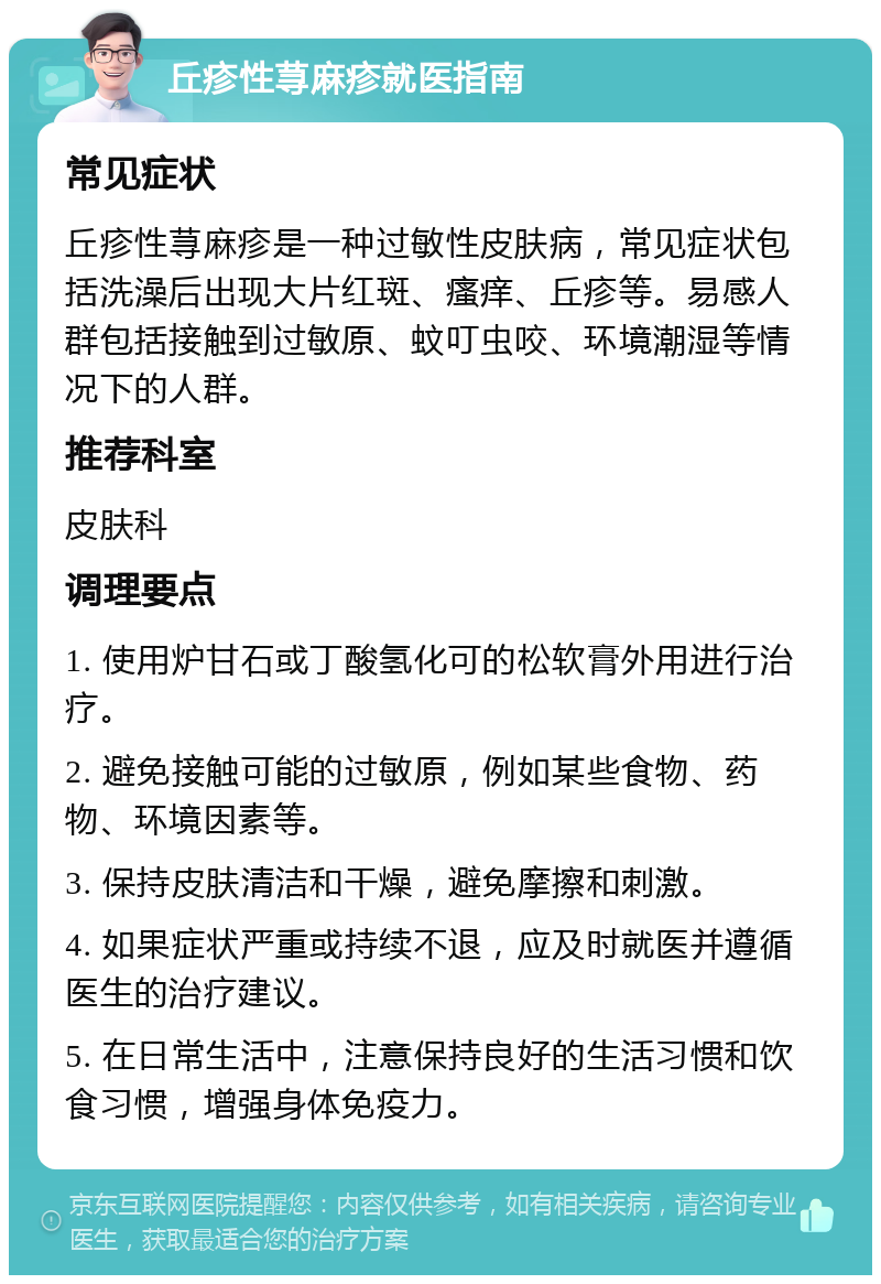 丘疹性荨麻疹就医指南 常见症状 丘疹性荨麻疹是一种过敏性皮肤病，常见症状包括洗澡后出现大片红斑、瘙痒、丘疹等。易感人群包括接触到过敏原、蚊叮虫咬、环境潮湿等情况下的人群。 推荐科室 皮肤科 调理要点 1. 使用炉甘石或丁酸氢化可的松软膏外用进行治疗。 2. 避免接触可能的过敏原，例如某些食物、药物、环境因素等。 3. 保持皮肤清洁和干燥，避免摩擦和刺激。 4. 如果症状严重或持续不退，应及时就医并遵循医生的治疗建议。 5. 在日常生活中，注意保持良好的生活习惯和饮食习惯，增强身体免疫力。