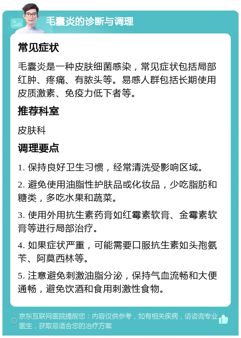 毛囊炎的诊断与调理 常见症状 毛囊炎是一种皮肤细菌感染，常见症状包括局部红肿、疼痛、有脓头等。易感人群包括长期使用皮质激素、免疫力低下者等。 推荐科室 皮肤科 调理要点 1. 保持良好卫生习惯，经常清洗受影响区域。 2. 避免使用油脂性护肤品或化妆品，少吃脂肪和糖类，多吃水果和蔬菜。 3. 使用外用抗生素药膏如红霉素软膏、金霉素软膏等进行局部治疗。 4. 如果症状严重，可能需要口服抗生素如头孢氨苄、阿莫西林等。 5. 注意避免刺激油脂分泌，保持气血流畅和大便通畅，避免饮酒和食用刺激性食物。