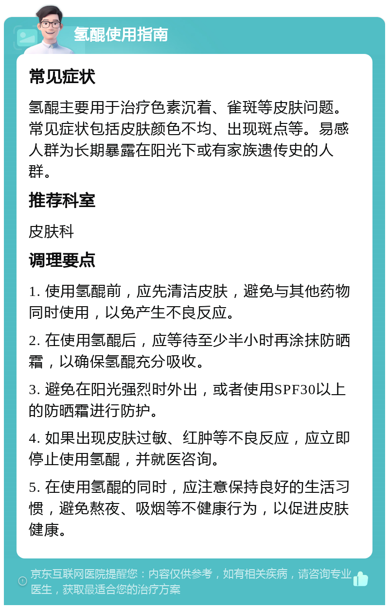 氢醌使用指南 常见症状 氢醌主要用于治疗色素沉着、雀斑等皮肤问题。常见症状包括皮肤颜色不均、出现斑点等。易感人群为长期暴露在阳光下或有家族遗传史的人群。 推荐科室 皮肤科 调理要点 1. 使用氢醌前，应先清洁皮肤，避免与其他药物同时使用，以免产生不良反应。 2. 在使用氢醌后，应等待至少半小时再涂抹防晒霜，以确保氢醌充分吸收。 3. 避免在阳光强烈时外出，或者使用SPF30以上的防晒霜进行防护。 4. 如果出现皮肤过敏、红肿等不良反应，应立即停止使用氢醌，并就医咨询。 5. 在使用氢醌的同时，应注意保持良好的生活习惯，避免熬夜、吸烟等不健康行为，以促进皮肤健康。