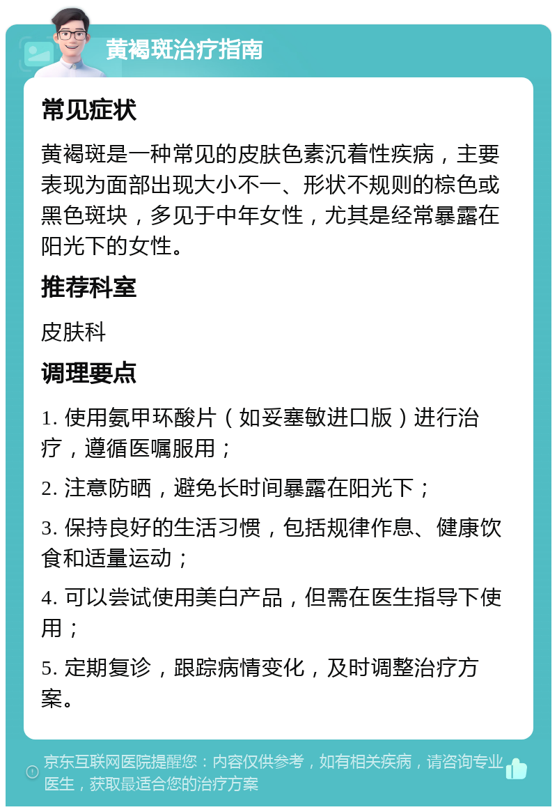 黄褐斑治疗指南 常见症状 黄褐斑是一种常见的皮肤色素沉着性疾病，主要表现为面部出现大小不一、形状不规则的棕色或黑色斑块，多见于中年女性，尤其是经常暴露在阳光下的女性。 推荐科室 皮肤科 调理要点 1. 使用氨甲环酸片（如妥塞敏进口版）进行治疗，遵循医嘱服用； 2. 注意防晒，避免长时间暴露在阳光下； 3. 保持良好的生活习惯，包括规律作息、健康饮食和适量运动； 4. 可以尝试使用美白产品，但需在医生指导下使用； 5. 定期复诊，跟踪病情变化，及时调整治疗方案。