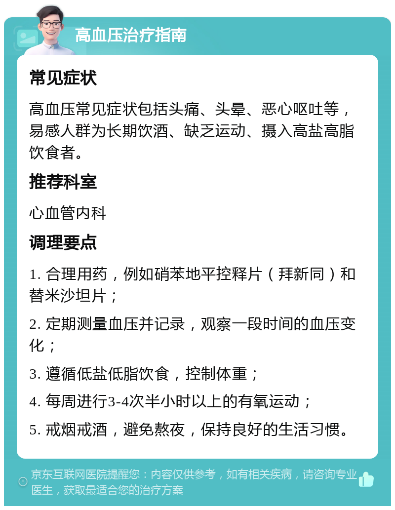 高血压治疗指南 常见症状 高血压常见症状包括头痛、头晕、恶心呕吐等，易感人群为长期饮酒、缺乏运动、摄入高盐高脂饮食者。 推荐科室 心血管内科 调理要点 1. 合理用药，例如硝苯地平控释片（拜新同）和替米沙坦片； 2. 定期测量血压并记录，观察一段时间的血压变化； 3. 遵循低盐低脂饮食，控制体重； 4. 每周进行3-4次半小时以上的有氧运动； 5. 戒烟戒酒，避免熬夜，保持良好的生活习惯。